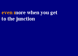 even more when you get
to the junction