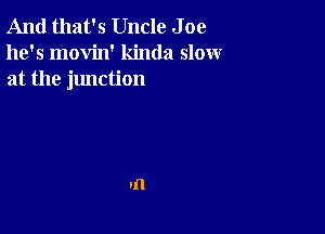 And that's Uncle J oe
he's movin' kinda slow
at the junction