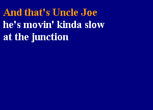 And that's Uncle J oe
he's movin' kinda slow
at the junction