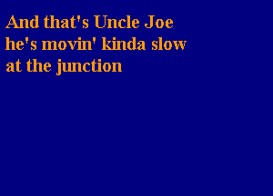 And that's Uncle J oe
he's movin' kinda slow
at the junction