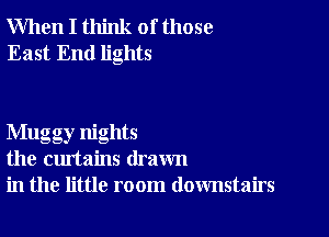 When I think of those
East End lights

Mugg ,nights
the curtains drawn
in the little room downstairs