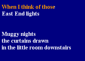 When I think of those
East End lights

Mugg ,nights
the curtains drawn
in the little room downstairs