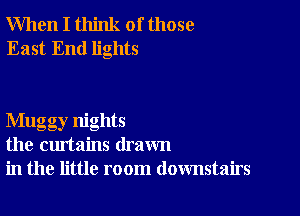 When I think of those
East End lights

Mugg ,nights
the curtains drawn
in the little room downstairs