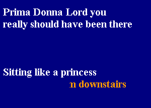 Prima Donna Lord you
really should have been there

Sitting like a princess
n downstairs