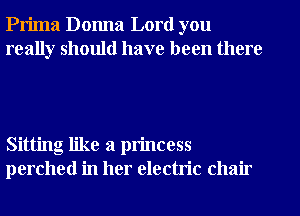 Prima Donna Lord you
really should have been there

Sitting like a princess
perched in her electric chair