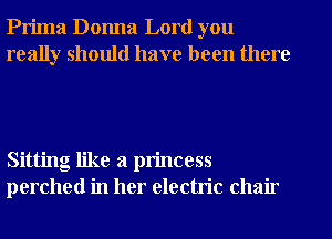 Prima Donna Lord you
really should have been there

Sitting like a princess
perched in her electric chair