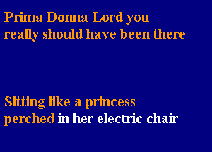 Prima Donna Lord you
really should have been there

Sitting like a princess
perched in her electric chair