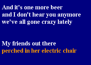 And it's one more beer
and I don't hear you anymore
we've all gone crazy lately

My friends out there
perched in her electric chair