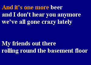 And it's one more beer
and I don't hear you anymore
we've all gone crazy lately

My friends out there
rolling round the basement Iloor