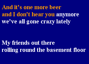 And it's one more beer
and I don't hear you anymore
we've all gone crazy lately

My friends out there
rolling round the basement Iloor