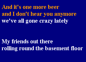 And it's one more beer
and I don't hear you anymore
we've all gone crazy lately

My friends out there
rolling round the basement Iloor