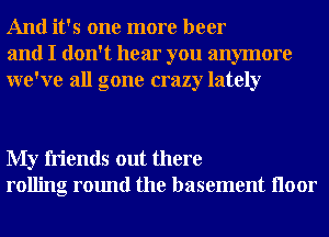 And it's one more beer
and I don't hear you anymore
we've all gone crazy lately

My friends out there
rolling round the basement Iloor