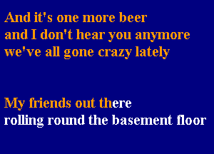 And it's one more beer
and I don't hear you anymore
we've all gone crazy lately

My friends out there
rolling round the basement Iloor