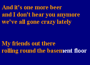 And it's one more beer
and I don't hear you anymore
we've all gone crazy lately

My friends out there
rolling round the basement Iloor