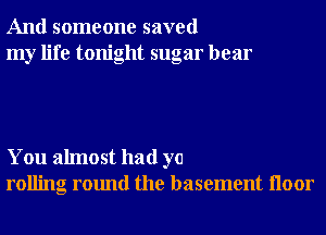 And someone saved
my life tonight sugar hear

You almost had ya
rolling round the basement Iloor