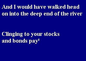 And I would have walked head
on into the deep end of the river

Clinging to your stocks
and bonds paf