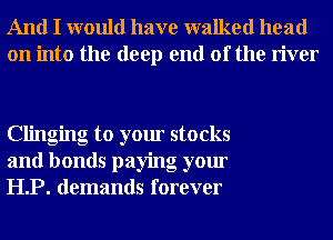 And I would have walked head
on into the deep end of the river

Clinging to your stocks
and bonds paying your
HP. demands forever