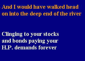 And I would have walked head
on into the deep end of the river

Clinging to your stocks
and bonds paying your
HP. demands forever