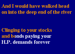 And I would have walked head
on into the deep end of the river

Clinging to your stocks
and bonds paying your
HP. demands forever