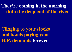 They're coming in the morning
linto the deep end of the river

Clinging to your stocks
and bonds paying your
HP. demands forever