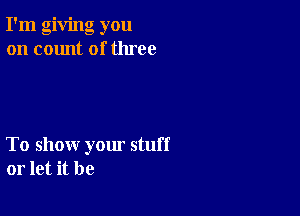 I'm giving you
on count of three

To show yom stuff
or let it be