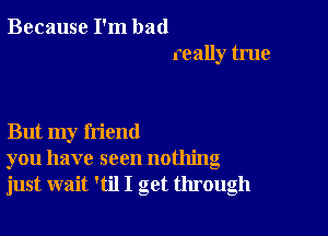 Because I'm bad
really true

But my friend
you have seen nothing
just wait 'til I get through