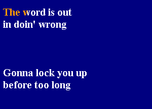 The word is out
in doin' wrong

Gonna lock you up
before too long