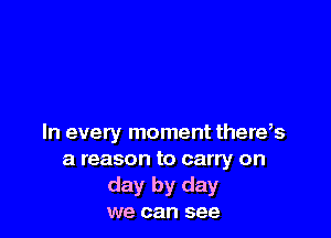 In every moment there,s
a reason to carry on
day by day
we can see