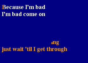 Because I'm bad
I'm had come on

1112

s.

just wait 'til I get through