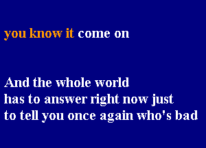 you knowr it come on

And the Whole world
has to answer right nonr just
to tell you once again who's had