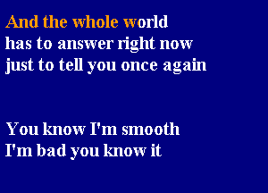 And the whole world
has to answer right now
just to tell you once again

You know I'm smooth
I'm bad you know it