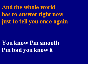 And the whole world
has to answer right now
just to tell you once again

You know I'm smooth
I'm bad you know it