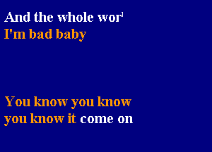 And the whole wor1
I'm bad baby

You know you know
you know it come on