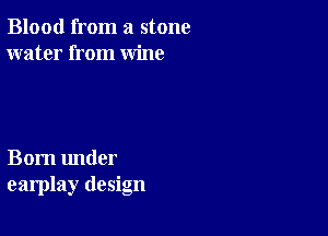 Blood from a stone
water from wine

Born under
earplay design