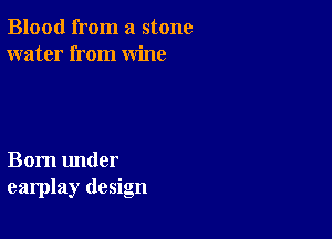 Blood from a stone
water from wine

Born under
earplay design