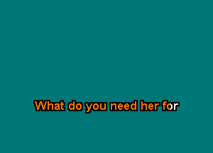 What do you need her for