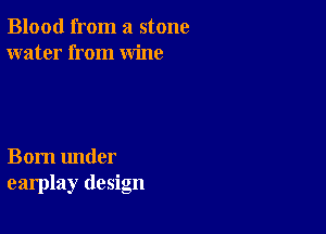 Blood from a stone
water from wine

Born under
earplay design