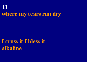 T1
Where my tears run dry

I cross it I bless it
alkaline