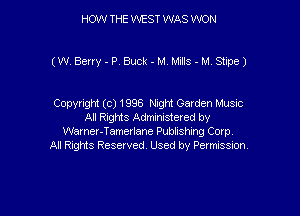 HOW THE WEST WAS WON

(W Berry-PrBuck-M MJs-M Stine)

Copyright (c) 1996 Night Garden Music
All Rights Administered by
Warner-Tamerlane Publishing Corp.
All Rights Reserved. Used by Permission.