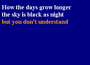 How the days grow longer
the sky is black as night
but you don't understand