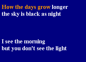 How the days grow longer
the sky is black as night

I see the morning
but you don't see the light