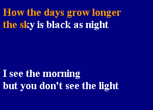 How the days grow longer
the sky is black as night

I see the morning
but you don't see the light