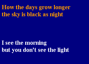 How the days grow longer
the sky is black as night

I see the morning
but you don't see the light