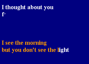 I thought about you
r.

I see the morning
but you don't see the light