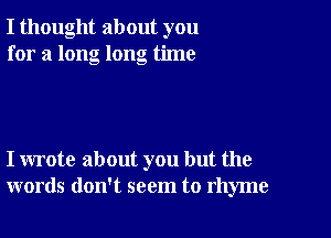 I thought about you
for a long long time

I wrote about you but the
words don't seem to rhyme
