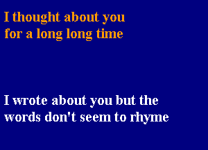 I thought about you
for a long long time

I wrote about you but the
words don't seem to rhyme