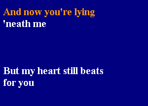 And now you're lying
'neath me

But my heart still beats
for you