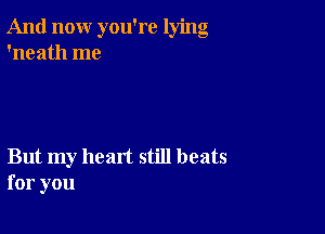 And now you're lying
'neath me

But my heart still beats
for you