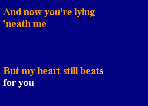 And now you're lying
'neath me

But my heart still beats
for you