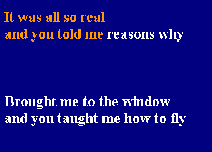 It was all so real
and you told me reasons Why

Brought me to the Window
and you taught me hour to 11y